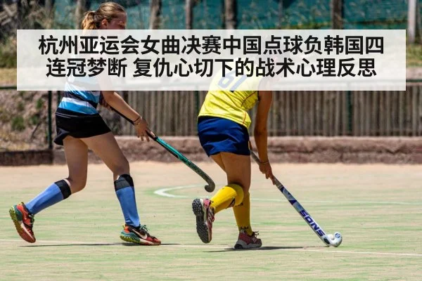 杭州亚运会女曲决赛中国点球负韩国四连冠梦断 复仇心切下的战术心理反思
