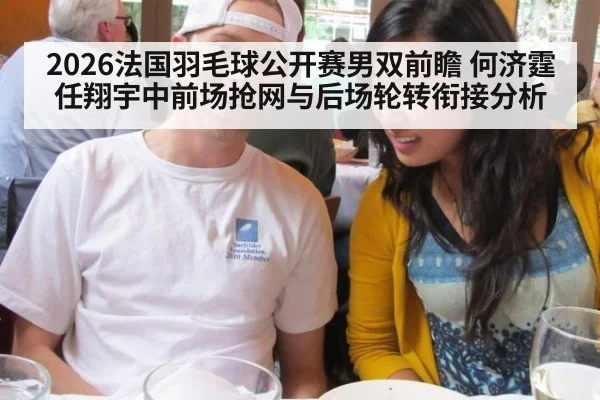 2026法国羽毛球公开赛男双前瞻 何济霆任翔宇中前场抢网与后场轮转衔接分析